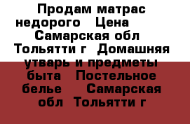 Продам матрас недорого › Цена ­ 700 - Самарская обл., Тольятти г. Домашняя утварь и предметы быта » Постельное белье   . Самарская обл.,Тольятти г.